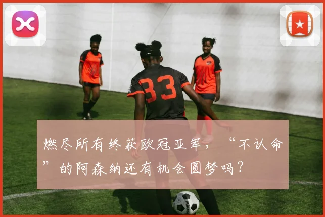 燃尽所有终获欧冠亚军，“不认命”的阿森纳还有机会圆梦吗？