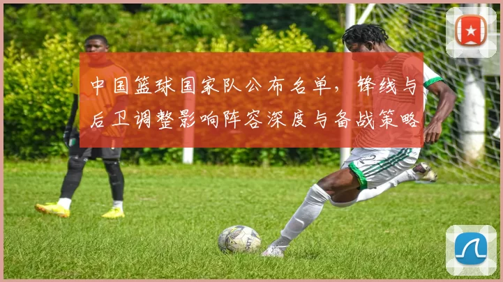 中国篮球国家队公布名单,锋线与后卫调整影响阵容深度与备战策略