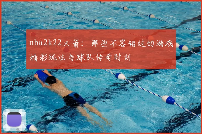 nba2k22火箭：那些不容错过的游戏精彩玩法与球队传奇时刻