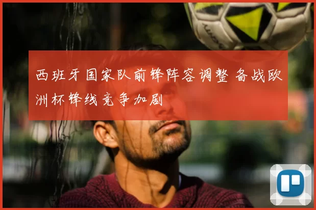 西班牙国家队前锋阵容调整 备战欧洲杯锋线竞争加剧