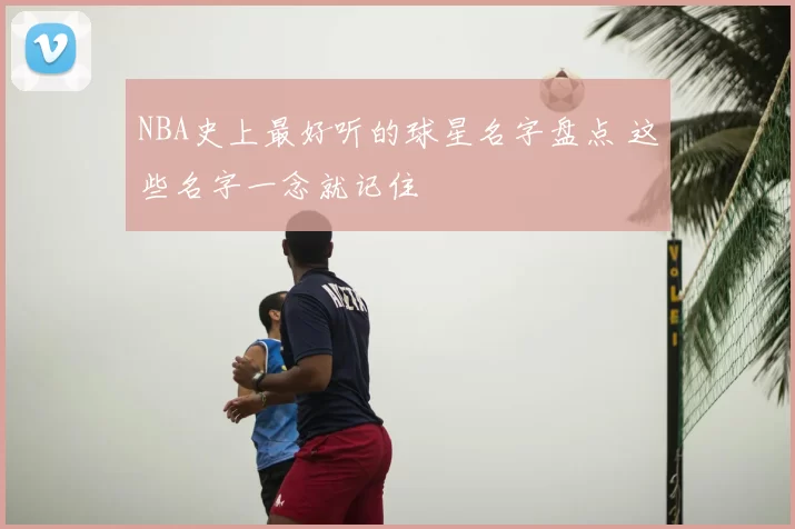 NBA史上最好听的球星名字盘点 这些名字一念就记住