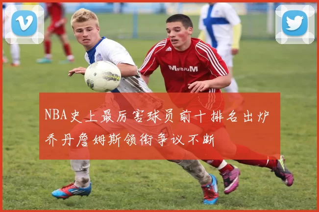NBA史上最厉害球员前十排名出炉 乔丹詹姆斯领衔争议不断