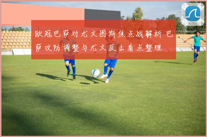 欧冠巴萨对尤文图斯焦点战解析 巴萨攻防调整与尤文反击看点整理