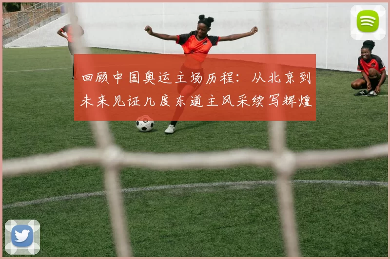 回顾中国奥运主场历程：从北京到未来见证几度东道主风采续写辉煌