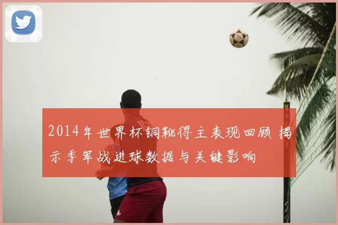 2014年世界杯铜靴得主表现回顾 揭示季军战进球数据与关键影响