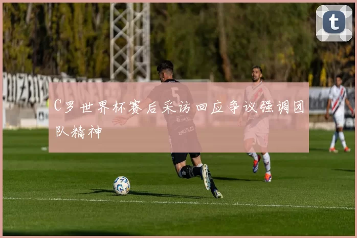C罗世界杯赛后采访回应争议强调团队精神