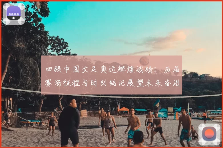 回顾中国女足奥运辉煌战绩：历届赛场征程与时刻铭记展望未来奋进