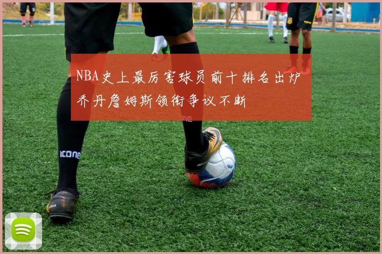 NBA史上最厉害球员前十排名出炉 乔丹詹姆斯领衔争议不断