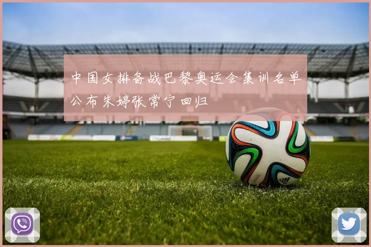 中国女排备战巴黎奥运会集训名单公布朱婷张常宁回归