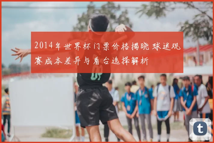 2014年世界杯门票价格揭晓 球迷观赛成本差异与看台选择解析