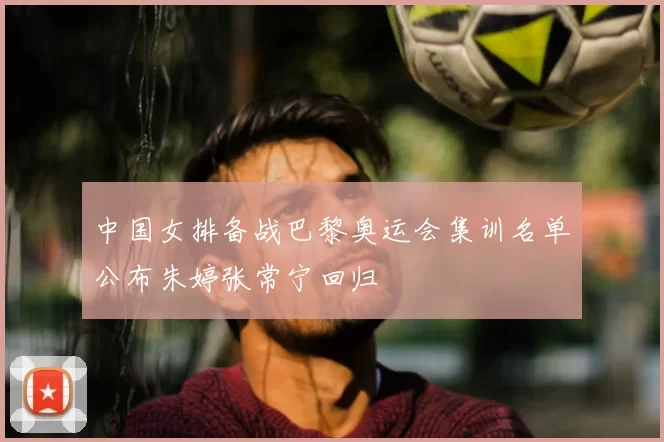 中国女排备战巴黎奥运会集训名单公布朱婷张常宁回归