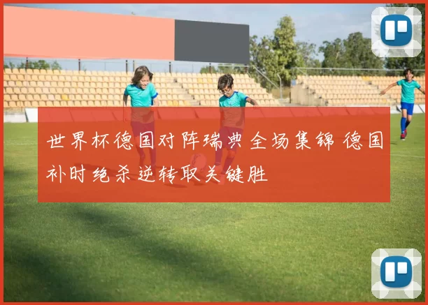 世界杯德国对阵瑞典全场集锦 德国补时绝杀逆转取关键胜