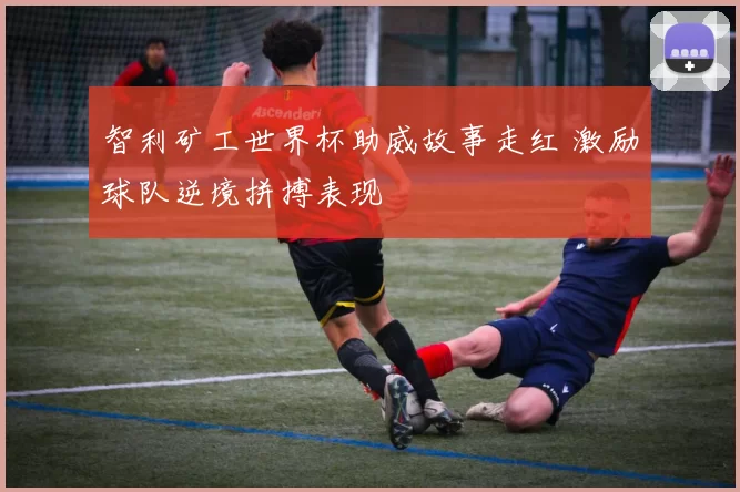 智利矿工世界杯助威故事走红 激励球队逆境拼搏表现