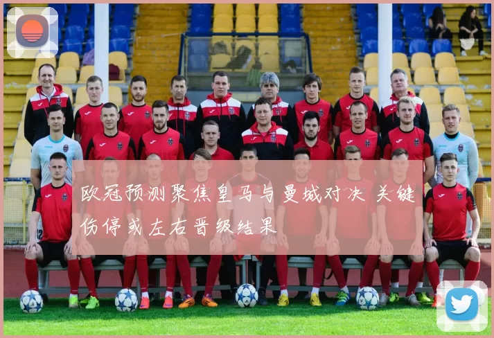 欧冠预测聚焦皇马与曼城对决 关键伤停或左右晋级结果
