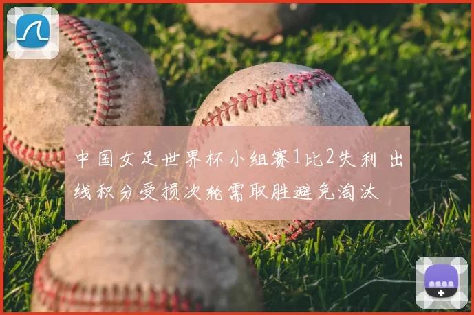 中国女足世界杯小组赛1比2失利 出线积分受损次轮需取胜避免淘汰