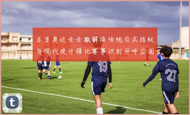 东京奥运会会徽解读传统日式格纹与现代设计强化赛事识别并呼应国旗色彩