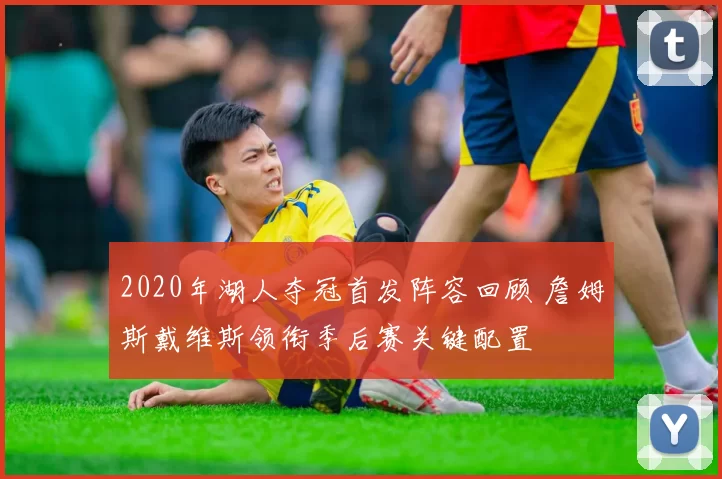 2020年湖人夺冠首发阵容回顾 詹姆斯戴维斯领衔季后赛关键配置