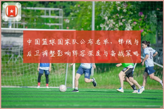 中国篮球国家队公布名单,锋线与后卫调整影响阵容深度与备战策略
