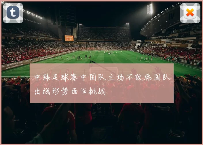 中韩足球赛中国队主场不敌韩国队出线形势面临挑战