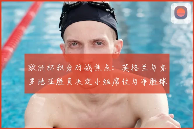欧洲杯积分对战焦点：英格兰与克罗地亚胜负决定小组席位与净胜球优势