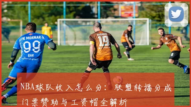 NBA球队收入怎么分：联盟转播分成门票赞助与工资帽全解析