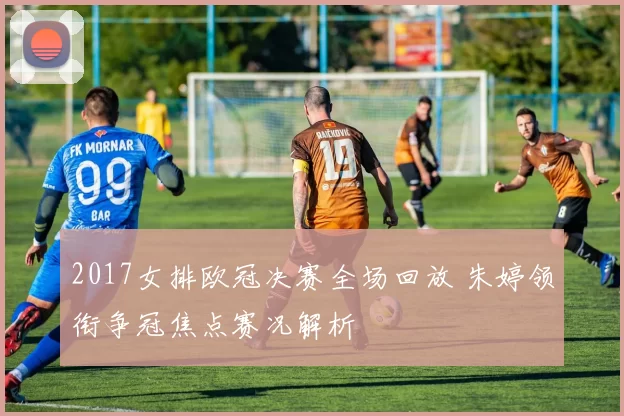 2017女排欧冠决赛全场回放 朱婷领衔争冠焦点赛况解析