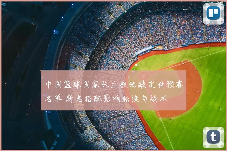中国篮球国家队主教练敲定世预赛名单 新老搭配影响轮换与战术