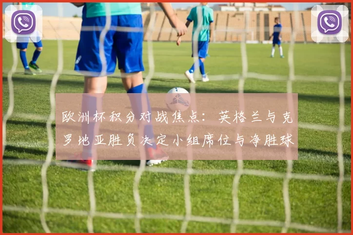 欧洲杯积分对战焦点：英格兰与克罗地亚胜负决定小组席位与净胜球优势
