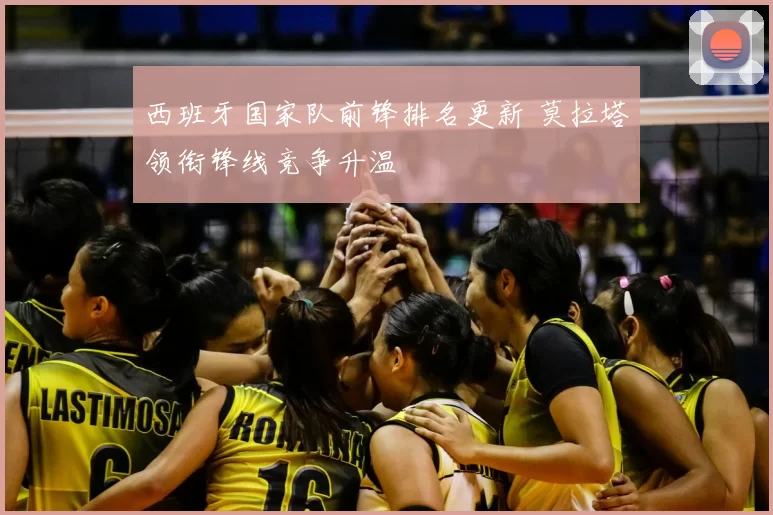 西班牙国家队前锋排名更新 莫拉塔领衔锋线竞争升温