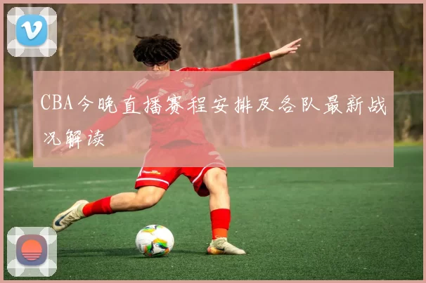 CBA今晚直播赛程安排及各队最新战况解读