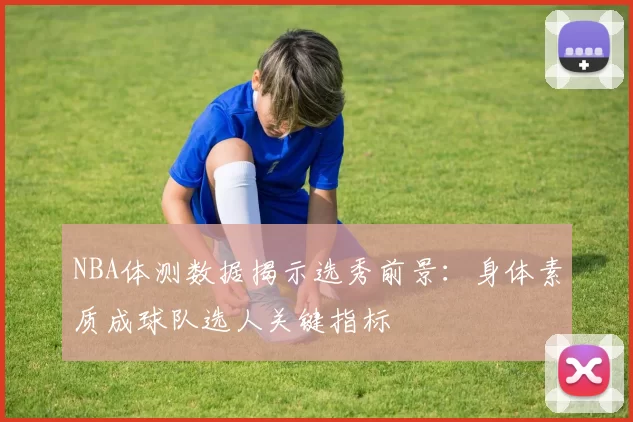 NBA体测数据揭示选秀前景：身体素质成球队选人关键指标