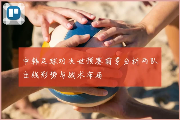 中韩足球对决世预赛前景分析两队出线形势与战术布局