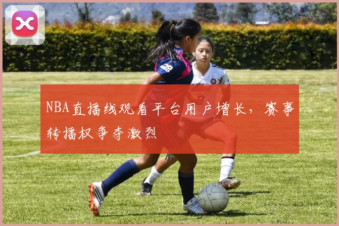 NBA直播线观看平台用户增长，赛事转播权争夺激烈