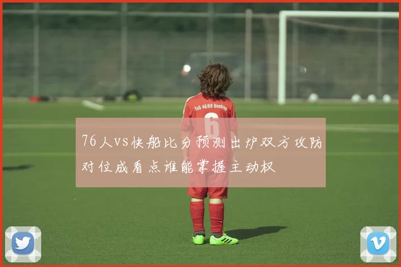 76人vs快船比分预测出炉双方攻防对位成看点谁能掌握主动权