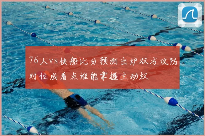 76人vs快船比分预测出炉双方攻防对位成看点谁能掌握主动权