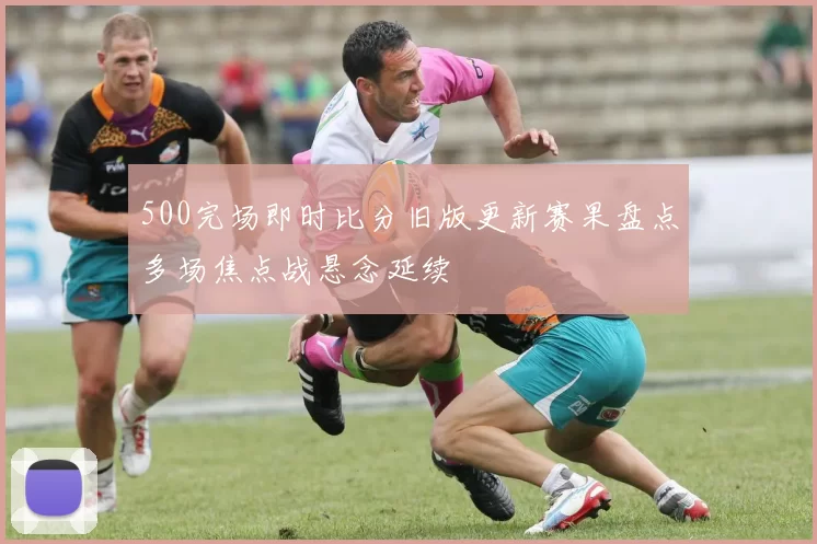 500完场即时比分旧版更新赛果盘点多场焦点战悬念延续