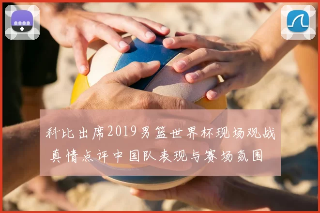 科比出席2019男篮世界杯现场观战 真情点评中国队表现与赛场氛围