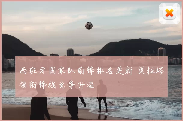 西班牙国家队前锋排名更新 莫拉塔领衔锋线竞争升温