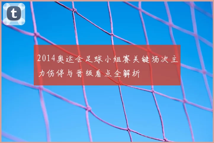 2014奥运会足球小组赛关键场次主力伤停与晋级看点全解析