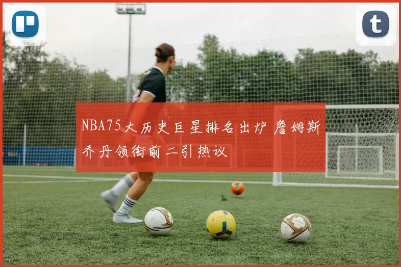 NBA75大历史巨星排名出炉 詹姆斯乔丹领衔前二引热议