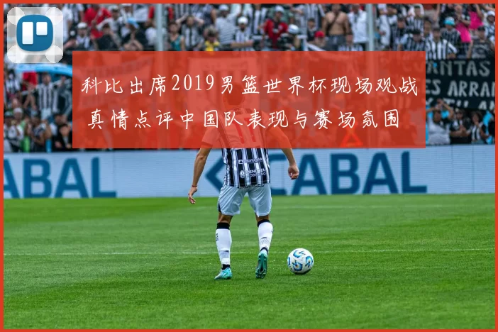 科比出席2019男篮世界杯现场观战 真情点评中国队表现与赛场氛围