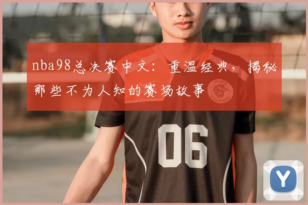 nba98总决赛中文：重温经典，揭秘那些不为人知的赛场故事
