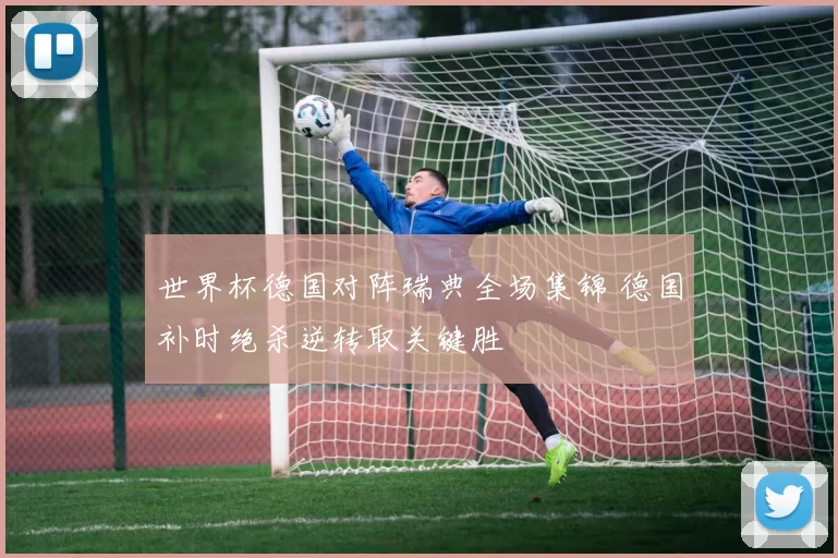 世界杯德国对阵瑞典全场集锦 德国补时绝杀逆转取关键胜
