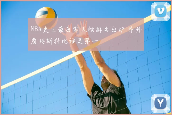 NBA史上最厉害人物排名出炉 乔丹詹姆斯科比谁是第一