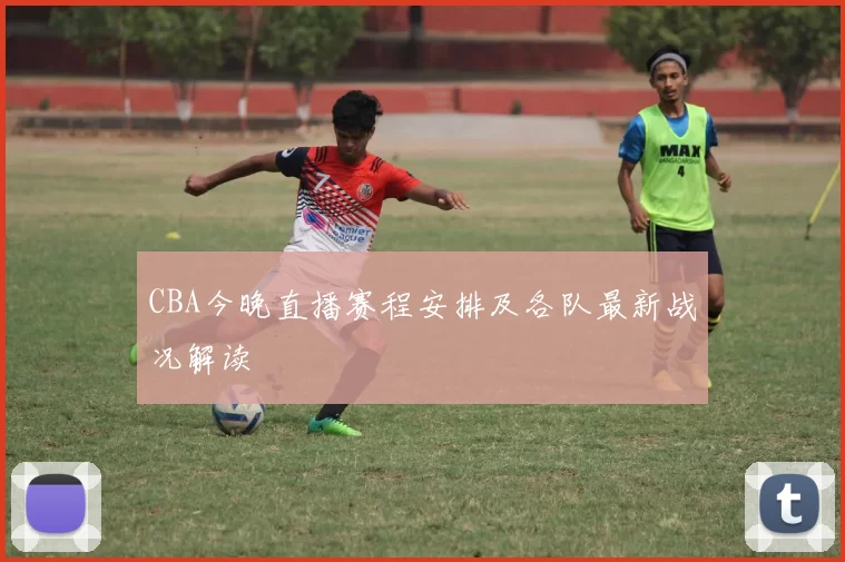 CBA今晚直播赛程安排及各队最新战况解读