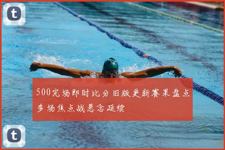 500完场即时比分旧版更新赛果盘点多场焦点战悬念延续