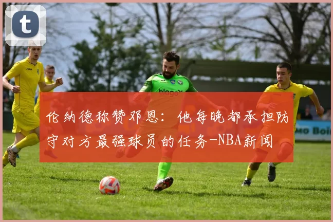 伦纳德称赞邓恩：他每晚都承担防守对方最强球员的任务-NBA新闻