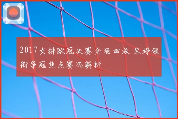 2017女排欧冠决赛全场回放 朱婷领衔争冠焦点赛况解析