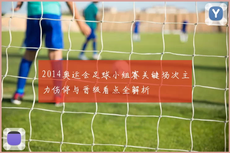 2014奥运会足球小组赛关键场次主力伤停与晋级看点全解析