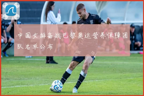 中国女排备战巴黎奥运营养保障团队名单公布